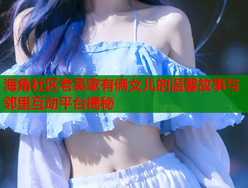 海角社区老吴家有俩女儿的温馨故事与邻里互动平台揭秘  第1张