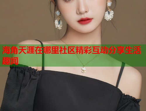 海角天涯在哪里社区精彩互动分享生活趣闻  第1张
