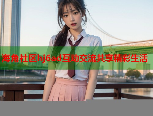 海角社区hj6ad互动交流共享精彩生活  第1张