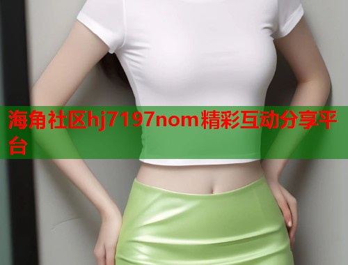 海角社区hj7197nom精彩互动分享平台  第2张