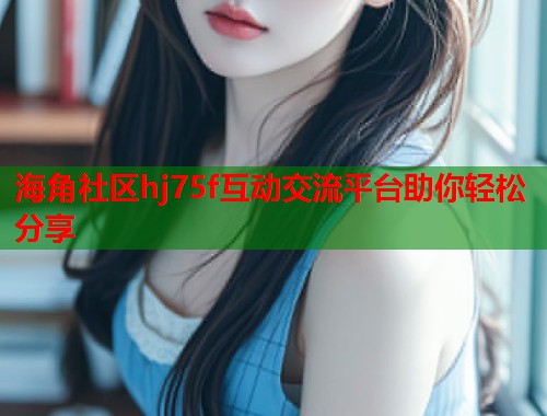 海角社区hj75f互动交流平台助你轻松分享  第2张