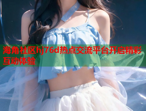 海角社区hj76d热点交流平台开启精彩互动体验  第1张