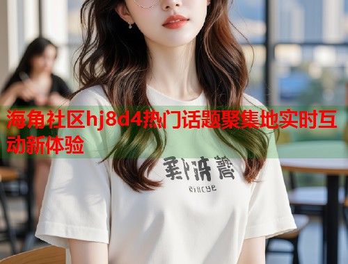 海角社区hj8d4热门话题聚集地实时互动新体验  第1张
