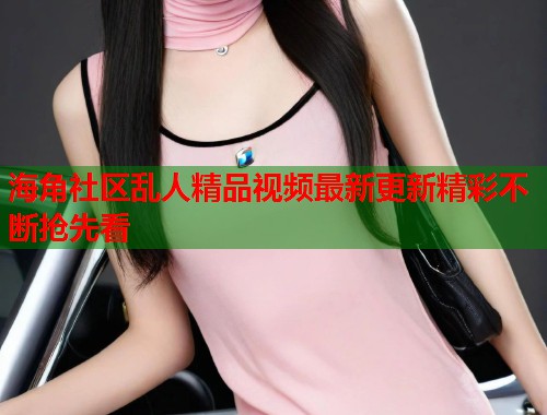 海角社区乱人精品视频最新更新精彩不断抢先看  第2张