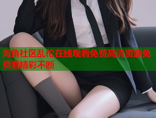 海角社区乱伦在线观看免费高清资源免费看精彩不断  第1张