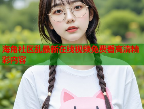 海角社区乱最新在线视频免费看高清精彩内容  第1张