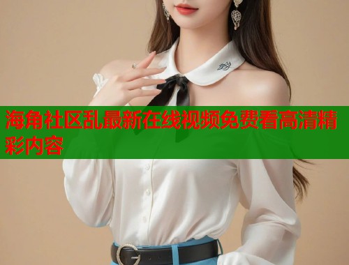 海角社区乱最新在线视频免费看高清精彩内容  第2张