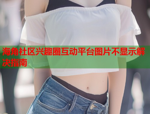 海角社区兴趣圈互动平台图片不显示解决指南  第1张