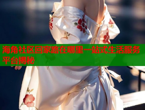 海角社区回家路在哪里一站式生活服务平台揭秘  第2张