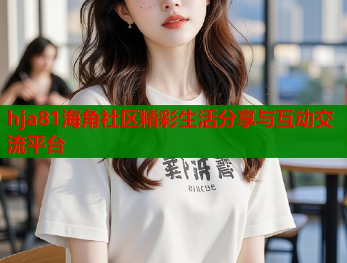 hja81海角社区精彩生活分享与互动交流平台  第1张