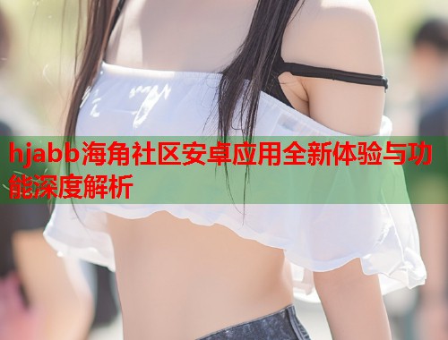 hjabb海角社区安卓应用全新体验与功能深度解析  第1张