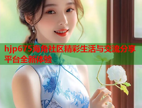 hjp675海角社区精彩生活与交流分享平台全新体验  第1张