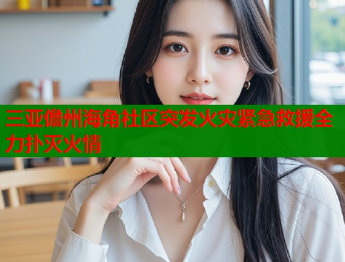 三亚儋州海角社区突发火灾紧急救援全力扑灭火情  第1张