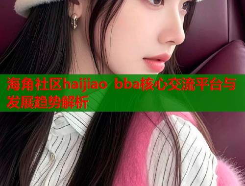 海角社区haijiao bba核心交流平台与发展趋势解析  第1张