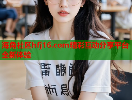 海角社区hfj16.com精彩互动分享平台全新体验  第1张