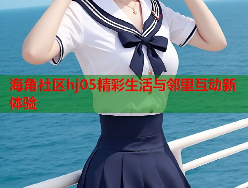 海角社区hj05精彩生活与邻里互动新体验  第1张