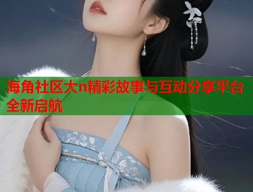 海角社区大n精彩故事与互动分享平台全新启航  第1张