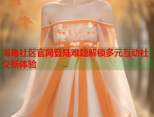 海角社区官网登陆难题解锁多元互动社交新体验  第1张