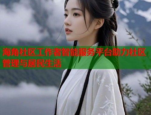 海角社区工作者智能服务平台助力社区管理与居民生活  第2张