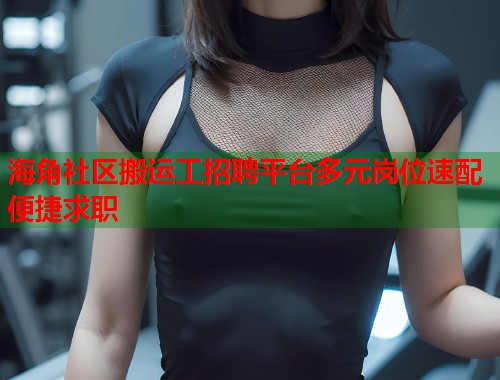 海角社区搬运工招聘平台多元岗位速配便捷求职  第1张