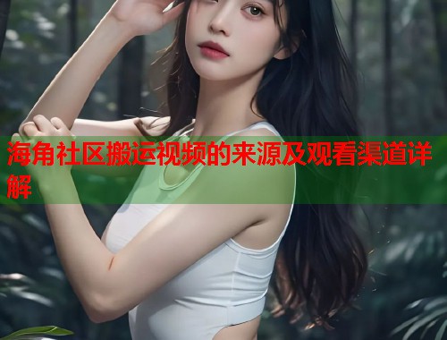 海角社区搬运视频的来源及观看渠道详解  第1张