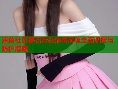 海角社区是否存在病毒风险全面调查与防护指南  第1张