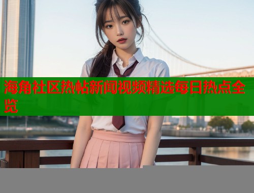海角社区热帖新闻视频精选每日热点全览  第1张