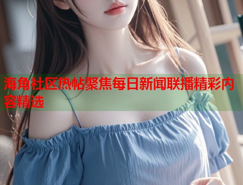 海角社区热帖聚焦每日新闻联播精彩内容精选  第1张
