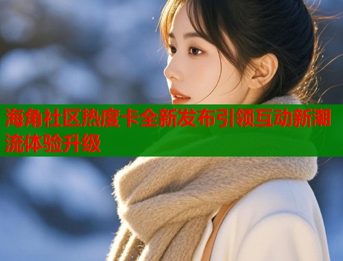 海角社区热度卡全新发布引领互动新潮流体验升级  第1张