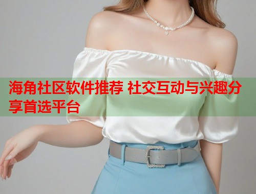 海角社区软件推荐 社交互动与兴趣分享首选平台  第1张