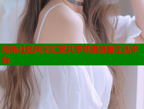 海角社区风采汇聚共享邻里温馨生活平台  第1张