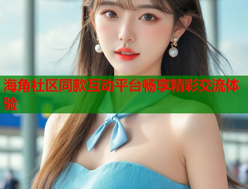 海角社区同款互动平台畅享精彩交流体验  第1张