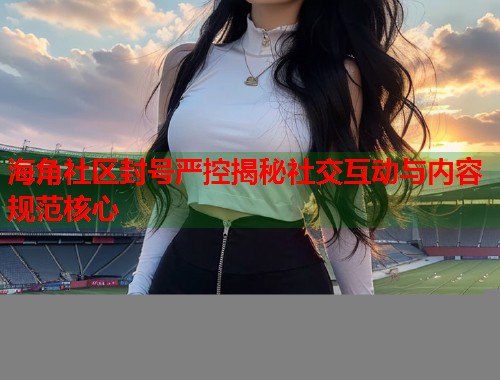 海角社区封号严控揭秘社交互动与内容规范核心  第1张