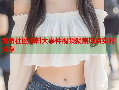 海角社区爆料大事件视频聚焦热点实时分享  第1张