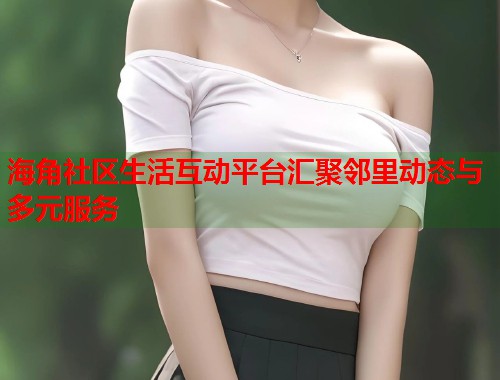 海角社区生活互动平台汇聚邻里动态与多元服务  第1张