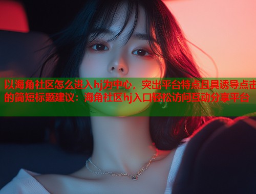 以海角社区怎么进入hj为中心，突出平台特点且具诱导点击的简短标题建议：海角社区hj入口轻松访问互动分享平台  第2张