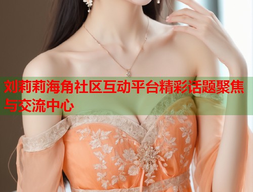刘莉莉海角社区互动平台精彩话题聚焦与交流中心  第2张