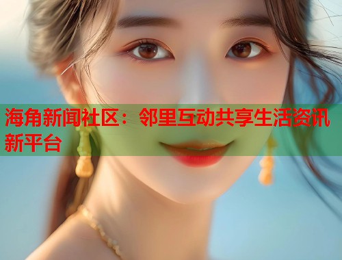 海角新闻社区：邻里互动共享生活资讯新平台  第1张