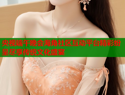 央视端午晚会海角社区互动平台精彩纷呈尽享传统文化盛宴  第1张