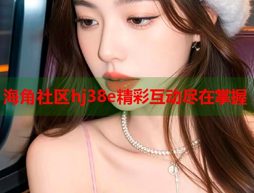 海角社区hj38e精彩互动尽在掌握  第1张